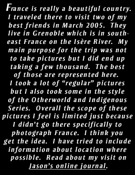 France is really a beautiful country.
I traveled there to visit two of my 
best friends in March 2005.  They 
live in Grenoble which is in south-
east France on the Isre River.  My 
main purpose for the trip was not 
to take pictures but I did end up 
taking a few thousand.  The best 
of those are represented here.  
I took a lot of regular pictures 
but I also took some in the style 
of the Otherworld and Indigenous 
Series.  Overall the scope of these 
pictures I feel is limited just because 
I didnt go there specifically to 
photograph France.  I think you 
get the idea.  I have tried to include 
information about location where 
possible.  Read about my visit on
Jasons online journal.